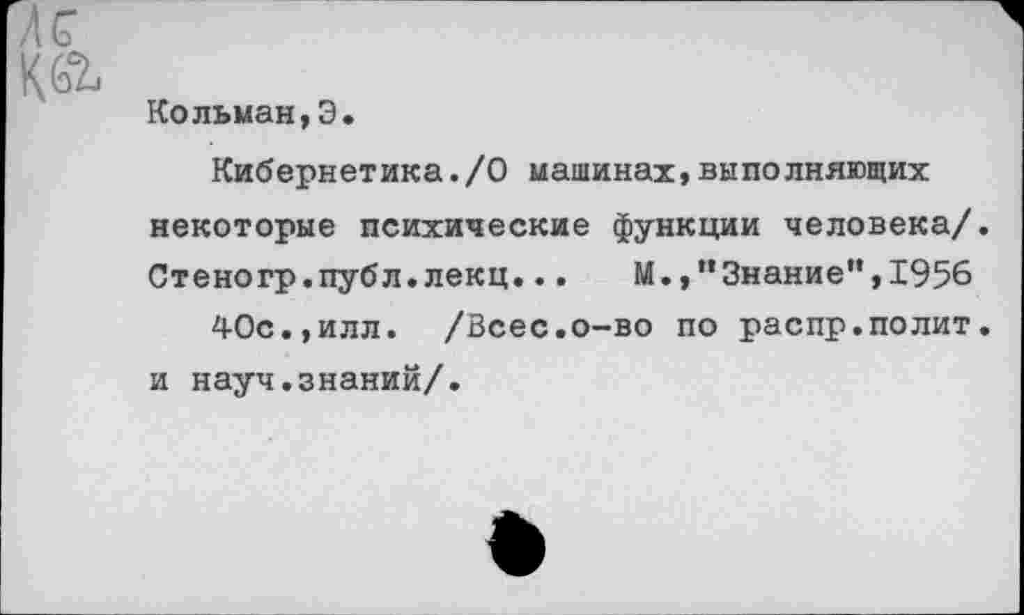 ﻿Кольман,Э
Кибернетика./О машинах,выполняющих некоторые психические функции человека/. Стеногр.публ.лекц...	М.,"Знание",1956
40с.,илл. /Всес.о-во по распр.полит, и науч.знаний/.